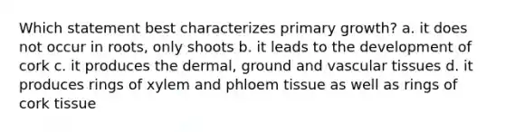 Which statement best characterizes primary growth? a. it does not occur in roots, only shoots b. it leads to the development of cork c. it produces the dermal, ground and vascular tissues d. it produces rings of xylem and phloem tissue as well as rings of cork tissue