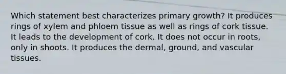 Which statement best characterizes primary growth? It produces rings of xylem and phloem tissue as well as rings of cork tissue. It leads to the development of cork. It does not occur in roots, only in shoots. It produces the dermal, ground, and vascular tissues.