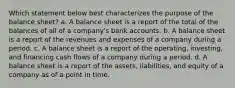 Which statement below best characterizes the purpose of the balance sheet? a. A balance sheet is a report of the total of the balances of all of a company's bank accounts. b. A balance sheet is a report of the revenues and expenses of a company during a period. c. A balance sheet is a report of the operating, investing, and financing cash flows of a company during a period. d. A balance sheet is a report of the assets, liabilities, and equity of a company as of a point in time.