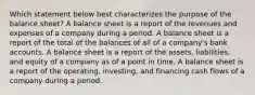 Which statement below best characterizes the purpose of the balance sheet? A balance sheet is a report of the revenues and expenses of a company during a period. A balance sheet is a report of the total of the balances of all of a company's bank accounts. A balance sheet is a report of the assets, liabilities, and equity of a company as of a point in time. A balance sheet is a report of the operating, investing, and financing cash flows of a company during a period.