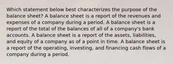 Which statement below best characterizes the purpose of the balance sheet? A balance sheet is a report of the revenues and expenses of a company during a period. A balance sheet is a report of the total of the balances of all of a company's bank accounts. A balance sheet is a report of the assets, liabilities, and equity of a company as of a point in time. A balance sheet is a report of the operating, investing, and financing cash flows of a company during a period.