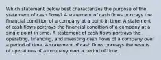 Which statement below best characterizes the purpose of the statement of cash flows? A statement of cash flows portrays the financial condition of a company at a point in time. A statement of cash flows portrays the financial condition of a company at a single point in time. A statement of cash flows portrays the operating, financing, and investing cash flows of a company over a period of time. A statement of cash flows portrays the results of operations of a company over a period of time.