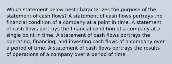 Which statement below best characterizes the purpose of the statement of cash flows? A statement of cash flows portrays the financial condition of a company at a point in time. A statement of cash flows portrays the financial condition of a company at a single point in time. A statement of cash flows portrays the operating, financing, and investing cash flows of a company over a period of time. A statement of cash flows portrays the results of operations of a company over a period of time.