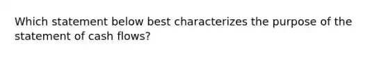 Which statement below best characterizes the purpose of the statement of cash flows?