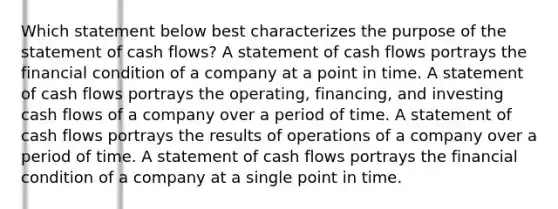 Which statement below best characterizes the purpose of the statement of cash flows? A statement of cash flows portrays the financial condition of a company at a point in time. A statement of cash flows portrays the operating, financing, and investing cash flows of a company over a period of time. A statement of cash flows portrays the results of operations of a company over a period of time. A statement of cash flows portrays the financial condition of a company at a single point in time.