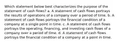 Which statement below best characterizes the purpose of the statement of cash flows? a. A statement of cash flows portrays the results of operations of a company over a period of time. b. A statement of cash flows portrays the financial condition of a company at a single point in time. c. A statement of cash flows portrays the operating, financing, and investing cash flows of a company over a period of time. d. A statement of cash flows portrays the financial condition of a company at a point in time.