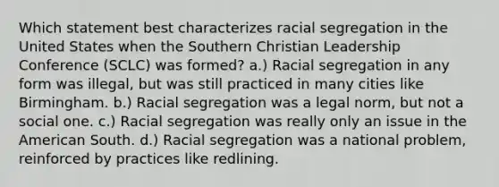 Which statement best characterizes racial segregation in the United States when the Southern Christian Leadership Conference (SCLC) was formed? a.) Racial segregation in any form was illegal, but was still practiced in many cities like Birmingham. b.) Racial segregation was a legal norm, but not a social one. c.) Racial segregation was really only an issue in the American South. d.) Racial segregation was a national problem, reinforced by practices like redlining.