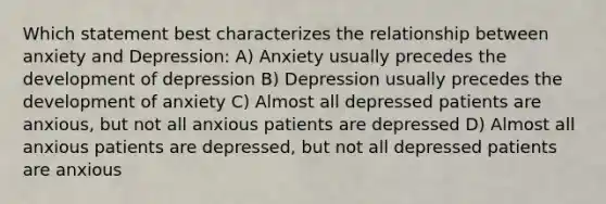 Which statement best characterizes the relationship between anxiety and Depression: A) Anxiety usually precedes the development of depression B) Depression usually precedes the development of anxiety C) Almost all depressed patients are anxious, but not all anxious patients are depressed D) Almost all anxious patients are depressed, but not all depressed patients are anxious