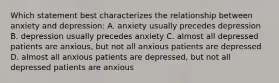 Which statement best characterizes the relationship between anxiety and depression: A. anxiety usually precedes depression B. depression usually precedes anxiety C. almost all depressed patients are anxious, but not all anxious patients are depressed D. almost all anxious patients are depressed, but not all depressed patients are anxious