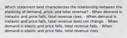 Which statement best characterizes the relationship between the elasticity of demand, price, and total revenue? - When demand is inelastic and price falls, total revenue rises. - When demand is inelastic and price falls, total revenue does not change. - When demand is elastic and price falls, total revenue falls. - When demand is elastic and price falls, total revenue rises.