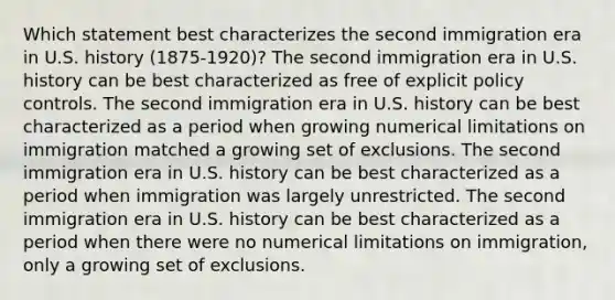 Which statement best characterizes the second immigration era in U.S. history (1875-1920)? The second immigration era in U.S. history can be best characterized as free of explicit policy controls. The second immigration era in U.S. history can be best characterized as a period when growing numerical limitations on immigration matched a growing set of exclusions. The second immigration era in U.S. history can be best characterized as a period when immigration was largely unrestricted. The second immigration era in U.S. history can be best characterized as a period when there were no numerical limitations on immigration, only a growing set of exclusions.