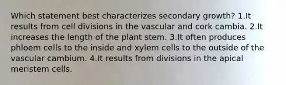 Which statement best characterizes secondary growth? 1.It results from cell divisions in the vascular and cork cambia. 2.It increases the length of the plant stem. 3.It often produces phloem cells to the inside and xylem cells to the outside of the vascular cambium. 4.It results from divisions in the apical meristem cells.