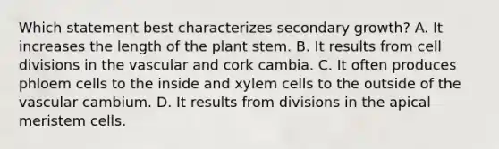 Which statement best characterizes secondary growth? A. It increases the length of the plant stem. B. It results from cell divisions in the vascular and cork cambia. C. It often produces phloem cells to the inside and xylem cells to the outside of the vascular cambium. D. It results from divisions in the apical meristem cells.