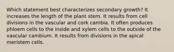 Which statement best characterizes secondary growth? It increases the length of the plant stem. It results from cell divisions in the vascular and cork cambia. It often produces phloem cells to the inside and xylem cells to the outside of the vascular cambium. It results from divisions in the apical meristem cells.