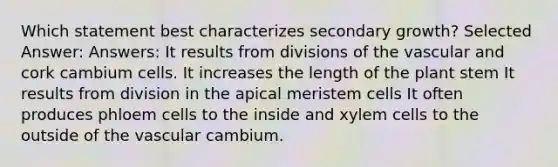 Which statement best characterizes secondary growth? Selected Answer: Answers: It results from divisions of the vascular and cork cambium cells. It increases the length of the plant stem It results from division in the apical meristem cells It often produces phloem cells to the inside and xylem cells to the outside of the vascular cambium.