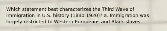 Which statement best characterizes the Third Wave of immigration in U.S. history (1880-1920)? a. Immigration was largely restricted to Western Europeans and Black slaves.