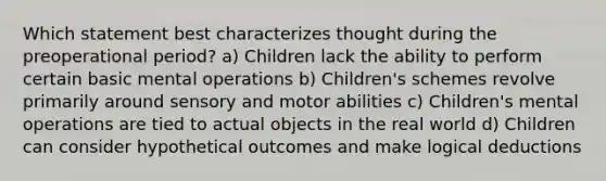 Which statement best characterizes thought during the preoperational period? a) Children lack the ability to perform certain basic mental operations b) Children's schemes revolve primarily around sensory and motor abilities c) Children's mental operations are tied to actual objects in the real world d) Children can consider hypothetical outcomes and make logical deductions