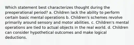 Which statement best characterizes thought during the preoperational period? a. Children lack the ability to perform certain basic mental operations b. Children's schemes revolve primarily around sensory and motor abilities. c. Children's mental operations are tied to actual objects in the real world. d. Children can consider hypothetical outcomes and make logical deductions.