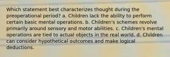 Which statement best characterizes thought during the preoperational period? a. Children lack the ability to perform certain basic mental operations. b. Children's schemes revolve primarily around sensory and motor abilities. c. Children's mental operations are tied to actual objects in the real world. d. Children can consider hypothetical outcomes and make logical deductions.