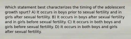 Which statement best characterizes the timing of the adolescent growth spurt? A) It occurs in boys prior to sexual fertility and in girls after sexual fertility. B) It occurs in boys after sexual fertility and in girls before sexual fertility. C) It occurs in both boys and girls before sexual fertility. D) It occurs in both boys and girls after sexual fertility.