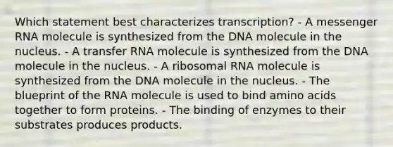 Which statement best characterizes transcription? - A messenger RNA molecule is synthesized from the DNA molecule in the nucleus. - A transfer RNA molecule is synthesized from the DNA molecule in the nucleus. - A ribosomal RNA molecule is synthesized from the DNA molecule in the nucleus. - The blueprint of the RNA molecule is used to bind amino acids together to form proteins. - The binding of enzymes to their substrates produces products.