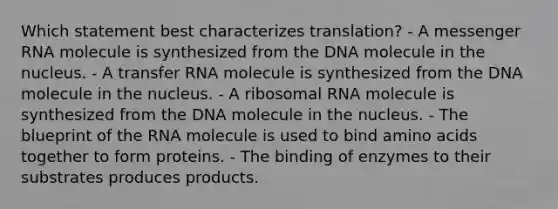 Which statement best characterizes translation? - A messenger RNA molecule is synthesized from the DNA molecule in the nucleus. - A transfer RNA molecule is synthesized from the DNA molecule in the nucleus. - A ribosomal RNA molecule is synthesized from the DNA molecule in the nucleus. - The blueprint of the RNA molecule is used to bind amino acids together to form proteins. - The binding of enzymes to their substrates produces products.