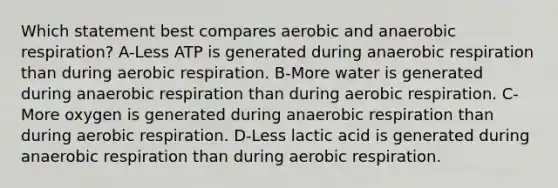 Which statement best compares aerobic and anaerobic respiration? A-Less ATP is generated during anaerobic respiration than during aerobic respiration. B-More water is generated during anaerobic respiration than during aerobic respiration. C-More oxygen is generated during anaerobic respiration than during aerobic respiration. D-Less lactic acid is generated during anaerobic respiration than during aerobic respiration.