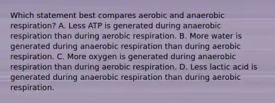 Which statement best compares aerobic and anaerobic respiration? A. Less ATP is generated during anaerobic respiration than during aerobic respiration. B. More water is generated during anaerobic respiration than during aerobic respiration. C. More oxygen is generated during anaerobic respiration than during aerobic respiration. D. Less lactic acid is generated during anaerobic respiration than during aerobic respiration.