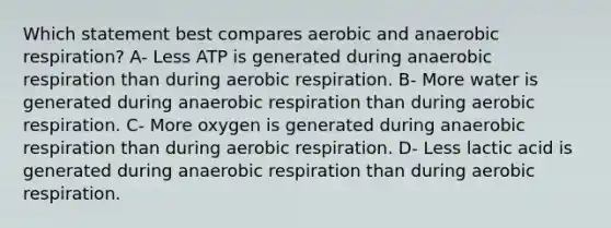 Which statement best compares aerobic and anaerobic respiration? A- Less ATP is generated during anaerobic respiration than during aerobic respiration. B- More water is generated during anaerobic respiration than during aerobic respiration. C- More oxygen is generated during anaerobic respiration than during aerobic respiration. D- Less lactic acid is generated during anaerobic respiration than during aerobic respiration.