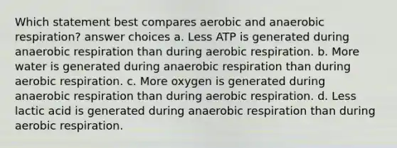 Which statement best compares aerobic and an<a href='https://www.questionai.com/knowledge/kyxGdbadrV-aerobic-respiration' class='anchor-knowledge'>aerobic respiration</a>? answer choices a. Less ATP is generated during anaerobic respiration than during aerobic respiration. b. More water is generated during anaerobic respiration than during aerobic respiration. c. More oxygen is generated during anaerobic respiration than during aerobic respiration. d. Less lactic acid is generated during anaerobic respiration than during aerobic respiration.