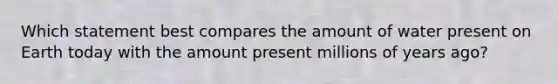 Which statement best compares the amount of water present on Earth today with the amount present millions of years ago?