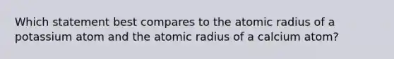 Which statement best compares to the atomic radius of a potassium atom and the atomic radius of a calcium atom?