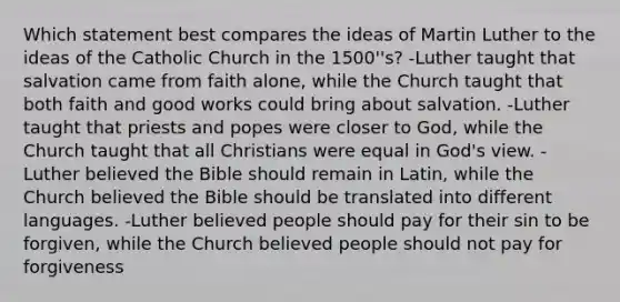 Which statement best compares the ideas of Martin Luther to the ideas of the Catholic Church in the 1500''s? -Luther taught that salvation came from faith alone, while the Church taught that both faith and good works could bring about salvation. -Luther taught that priests and popes were closer to God, while the Church taught that all Christians were equal in God's view. -Luther believed the Bible should remain in Latin, while the Church believed the Bible should be translated into different languages. -Luther believed people should pay for their sin to be forgiven, while the Church believed people should not pay for forgiveness