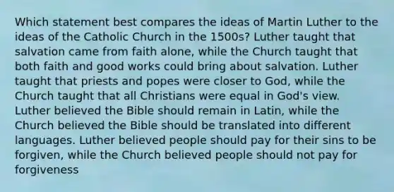 Which statement best compares the ideas of Martin Luther to the ideas of the Catholic Church in the 1500s? Luther taught that salvation came from faith alone, while the Church taught that both faith and good works could bring about salvation. Luther taught that priests and popes were closer to God, while the Church taught that all Christians were equal in God's view. Luther believed the Bible should remain in Latin, while the Church believed the Bible should be translated into different languages. Luther believed people should pay for their sins to be forgiven, while the Church believed people should not pay for forgiveness