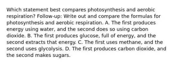 Which statement best compares photosynthesis and aerobic respiration? Follow-up: Write out and compare the formulas for photosynthesis and aerobic respiration. A. The first produces energy using water, and the second does so using carbon dioxide. B. The first produces glucose, full of energy, and the second extracts that energy. C. The first uses methane, and the second uses glycolysis. D. The first produces carbon dioxide, and the second makes sugars.