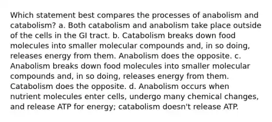 Which statement best compares the processes of anabolism and catabolism? a. Both catabolism and anabolism take place outside of the cells in the GI tract. b. Catabolism breaks down food molecules into smaller molecular compounds and, in so doing, releases energy from them. Anabolism does the opposite. c. Anabolism breaks down food molecules into smaller molecular compounds and, in so doing, releases energy from them. Catabolism does the opposite. d. Anabolism occurs when nutrient molecules enter cells, undergo many chemical changes, and release ATP for energy; catabolism doesn't release ATP.