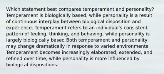 Which statement best compares temperament and personality? Temperament is biologically based, while personality is a result of continuous interplay between biological disposition and experience. Temperament refers to an individual's consistent pattern of feeling, thinking, and behaving, while personality is largely biologically based Both temperament and personality may change dramatically in response to varied environments Temperament becomes increasingly elaborated, extended, and refined over time, while personality is more influenced by biological dispositions.