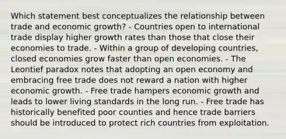 Which statement best conceptualizes the relationship between trade and economic growth? - Countries open to international trade display higher growth rates than those that close their economies to trade. - Within a group of developing countries, closed economies grow faster than open economies. - The Leontief paradox notes that adopting an open economy and embracing free trade does not reward a nation with higher economic growth. - Free trade hampers economic growth and leads to lower living standards in the long run. - Free trade has historically benefited poor counties and hence trade barriers should be introduced to protect rich countries from exploitation.