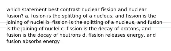 which statement best contrast nuclear fission and nuclear fusion? a. fusion is the splitting of a nucleus, and fission is the joining of nuclei b. fission is the splitting of a nucleus, and fusion is the joining of nuclei c. fission is the decay of protons, and fusion is the decay of neutrons d. fission releases energy, and fusion absorbs energy