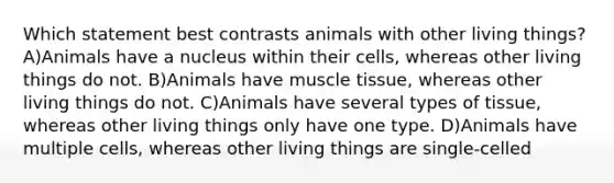 Which statement best contrasts animals with other living things? A)Animals have a nucleus within their cells, whereas other living things do not. B)Animals have muscle tissue, whereas other living things do not. C)Animals have several types of tissue, whereas other living things only have one type. D)Animals have multiple cells, whereas other living things are single-celled