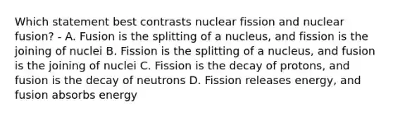 Which statement best contrasts nuclear fission and nuclear fusion? - A. Fusion is the splitting of a nucleus, and fission is the joining of nuclei B. Fission is the splitting of a nucleus, and fusion is the joining of nuclei C. Fission is the decay of protons, and fusion is the decay of neutrons D. Fission releases energy, and fusion absorbs energy