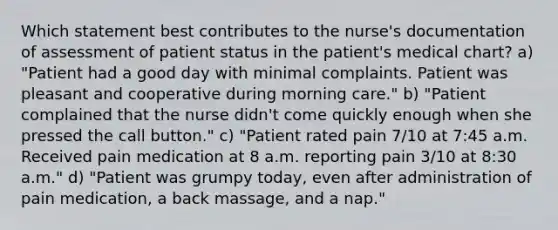 Which statement best contributes to the nurse's documentation of assessment of patient status in the patient's medical chart? a) "Patient had a good day with minimal complaints. Patient was pleasant and cooperative during morning care." b) "Patient complained that the nurse didn't come quickly enough when she pressed the call button." c) "Patient rated pain 7/10 at 7:45 a.m. Received pain medication at 8 a.m. reporting pain 3/10 at 8:30 a.m." d) "Patient was grumpy today, even after administration of pain medication, a back massage, and a nap."