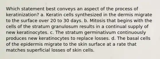 Which statement best conveys an aspect of the process of keratinization? a. Keratin cells synthesized in the dermis migrate to the surface over 20 to 30 days. b. Mitosis that begins with the cells of the stratum granulosum results in a continual supply of new keratinocytes. c. The stratum germinativum continuously produces new keratinocytes to replace losses. d. The basal cells of the epidermis migrate to the skin surface at a rate that matches superficial losses of skin cells.