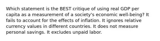 Which statement is the BEST critique of using real GDP per capita as a measurement of a society's economic well-being? It fails to account for the effects of inflation. It ignores relative currency values in different countries. It does not measure personal savings. It excludes unpaid labor.