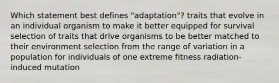 Which statement best defines "adaptation"? traits that evolve in an individual organism to make it better equipped for survival selection of traits that drive organisms to be better matched to their environment selection from the range of variation in a population for individuals of one extreme fitness radiation-induced mutation