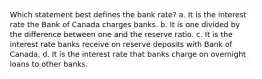 Which statement best defines the bank rate? a. It is the interest rate the Bank of Canada charges banks. b. It is one divided by the difference between one and the reserve ratio. c. It is the interest rate banks receive on reserve deposits with Bank of Canada. d. It is the interest rate that banks charge on overnight loans to other banks.