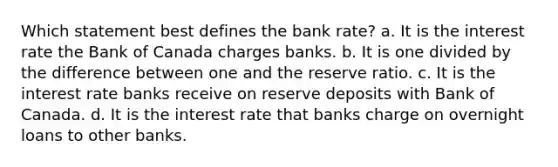 Which statement best defines the bank rate? a. It is the interest rate the Bank of Canada charges banks. b. It is one divided by the difference between one and the reserve ratio. c. It is the interest rate banks receive on reserve deposits with Bank of Canada. d. It is the interest rate that banks charge on overnight loans to other banks.