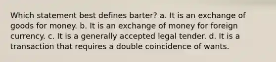 Which statement best defines barter? a. It is an exchange of goods for money. b. It is an exchange of money for foreign currency. c. It is a generally accepted legal tender. d. It is a transaction that requires a double coincidence of wants.