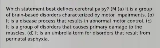 Which statement best defines cerebral palsy? (M (a) It is a group of brain-based disorders characterized by motor impairments. (b) It is a disease process that results in abnormal motor control. (c) It is a group of disorders that causes primary damage to the muscles. (d) It is an umbrella term for disorders that result from perinatal asphyxia.