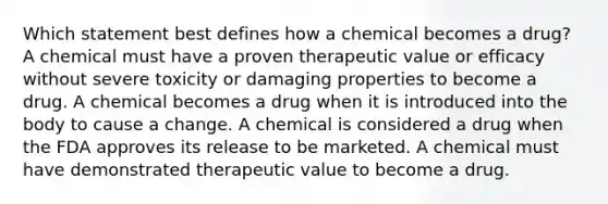 Which statement best defines how a chemical becomes a drug? A chemical must have a proven therapeutic value or efficacy without severe toxicity or damaging properties to become a drug. A chemical becomes a drug when it is introduced into the body to cause a change. A chemical is considered a drug when the FDA approves its release to be marketed. A chemical must have demonstrated therapeutic value to become a drug.